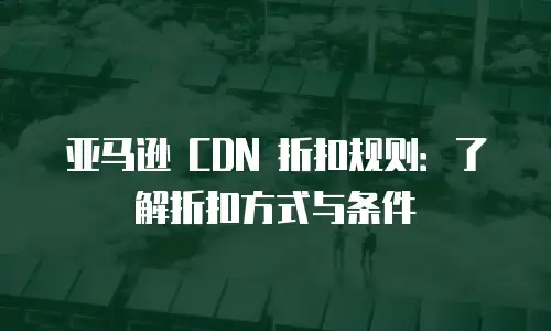 亚马逊 CDN 折扣规则：了解折扣方式与条件