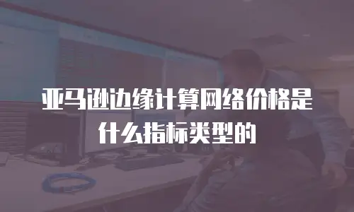 亚马逊边缘计算网络价格是什么指标类型的