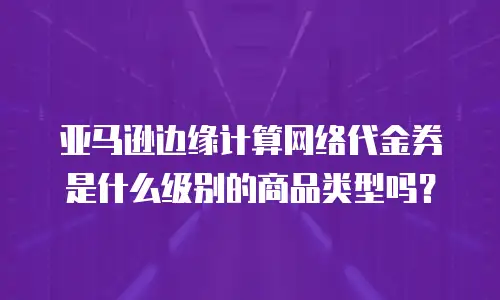 亚马逊边缘计算网络代金券是什么级别的商品类型吗？