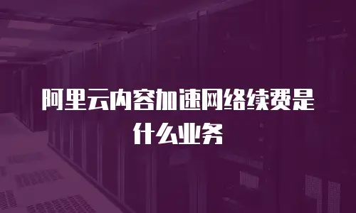阿里云内容加速网络续费是什么业务