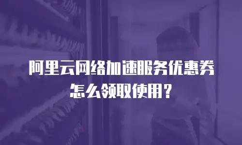 阿里云网络加速服务优惠券怎么领取使用？