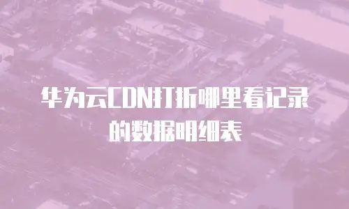 华为云CDN打折哪里看记录的数据明细表