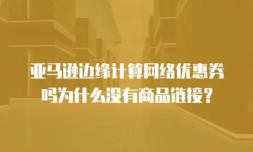 亚马逊边缘计算网络优惠券吗为什么没有商品链接？
