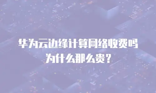 华为云边缘计算网络收费吗为什么那么贵？