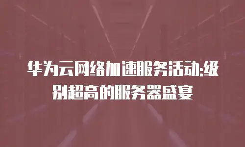 华为云网络加速服务活动:级别超高的服务器盛宴