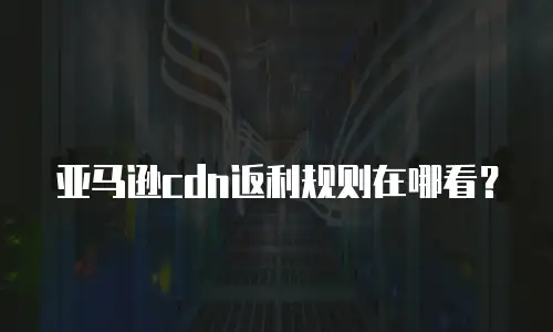 亚马逊cdn返利规则在哪看？