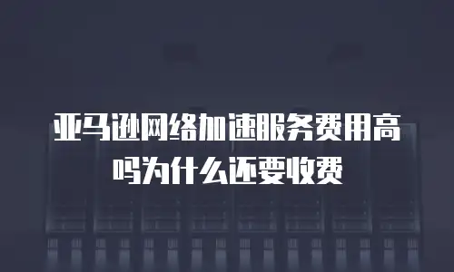 亚马逊网络加速服务费用高吗为什么还要收费