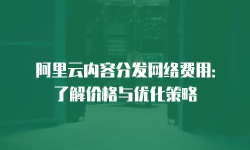 阿里云内容分发网络费用：了解价格与优化策略