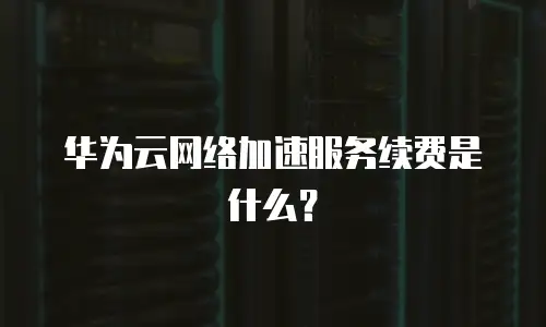 华为云网络加速服务续费是什么？