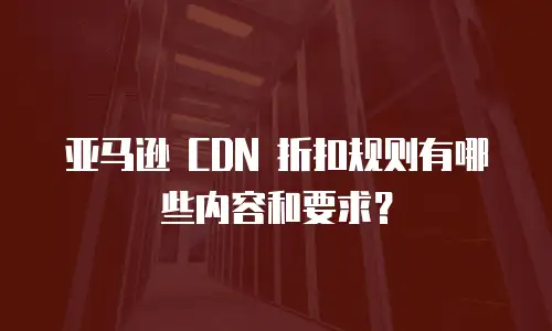亚马逊 CDN 折扣规则有哪些内容和要求？