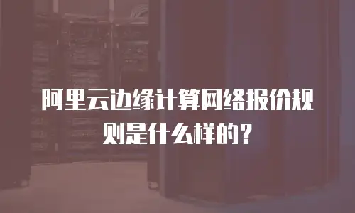 阿里云边缘计算网络报价规则是什么样的？