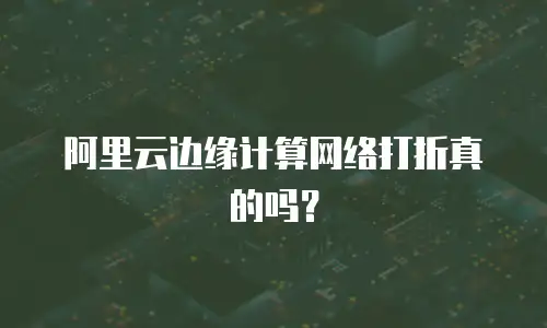 阿里云边缘计算网络打折真的吗？