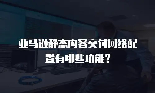 亚马逊静态内容交付网络配置有哪些功能？
