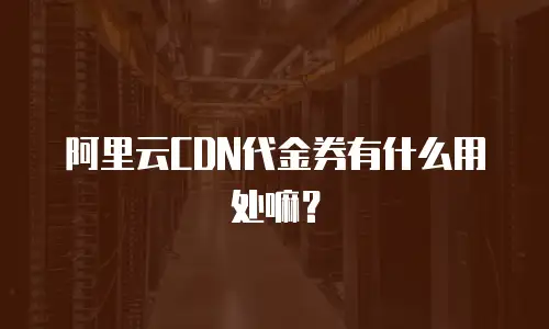 阿里云CDN代金券有什么用处嘛？
