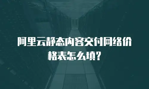 阿里云静态内容交付网络价格表怎么填？
