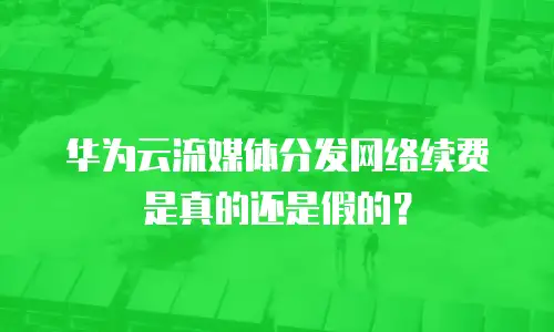 华为云流媒体分发网络续费是真的还是假的？