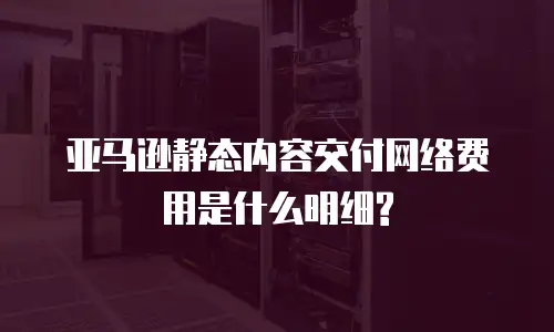 亚马逊静态内容交付网络费用是什么明细?