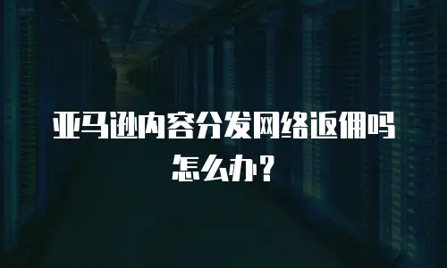 亚马逊内容分发网络返佣吗怎么办？