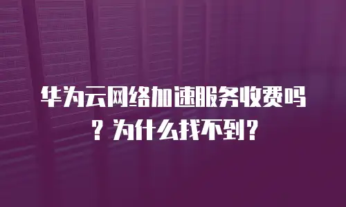 华为云网络加速服务收费吗？为什么找不到？