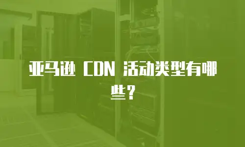 亚马逊 CDN 活动类型有哪些？