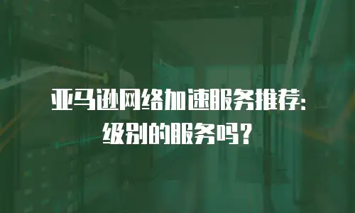 亚马逊网络加速服务推荐：级别的服务吗？