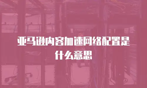 亚马逊内容加速网络配置是什么意思