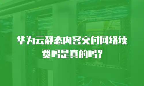 华为云静态内容交付网络续费吗是真的吗？