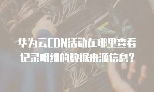 华为云CDN活动在哪里查看记录明细的数据来源信息？