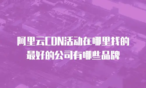 阿里云CDN活动在哪里找的最好的公司有哪些品牌