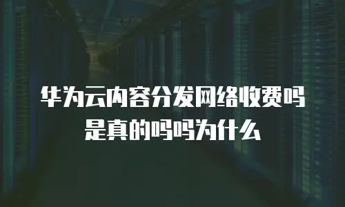 华为云内容分发网络收费吗是真的吗吗为什么