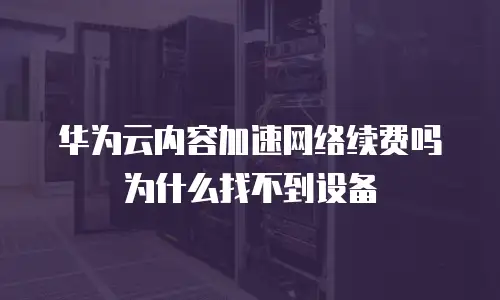 华为云内容加速网络续费吗为什么找不到设备