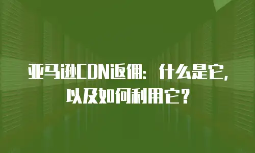 亚马逊CDN返佣：什么是它，以及如何利用它？