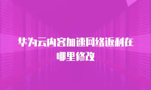 华为云内容加速网络返利在哪里修改