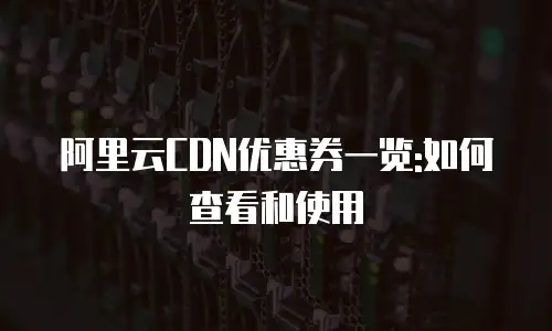 阿里云CDN优惠券一览:如何查看和使用