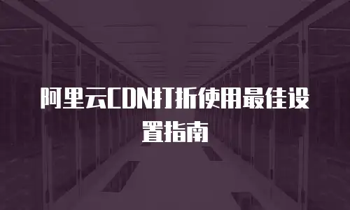 阿里云CDN打折使用最佳设置指南