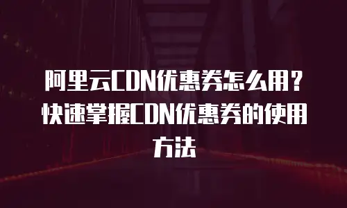 阿里云CDN优惠券怎么用？快速掌握CDN优惠券的使用方法