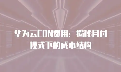 华为云CDN费用：揭秘月付模式下的成本结构