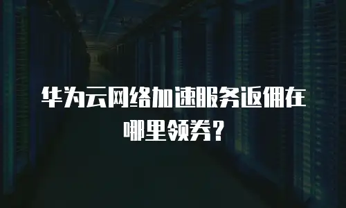 华为云网络加速服务返佣在哪里领券？