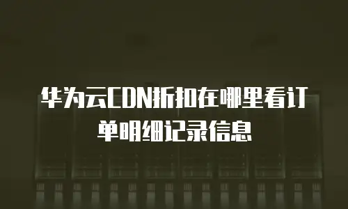 华为云CDN折扣在哪里看订单明细记录信息