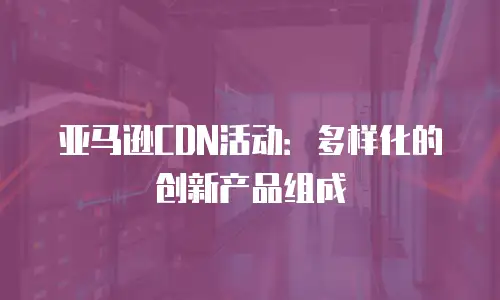 亚马逊CDN活动：多样化的创新产品组成