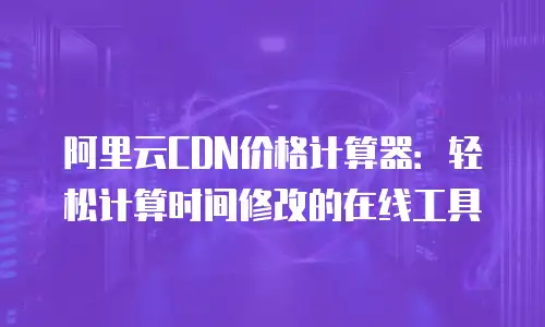 阿里云CDN价格计算器：轻松计算时间修改的在线工具