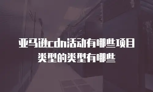 亚马逊cdn活动有哪些项目类型的类型有哪些
