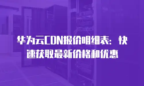 华为云CDN报价明细表：快速获取最新价格和优惠