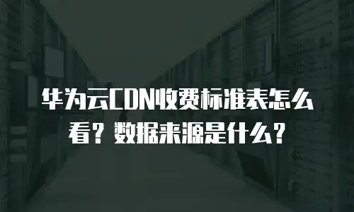 华为云CDN收费标准表怎么看？数据来源是什么？