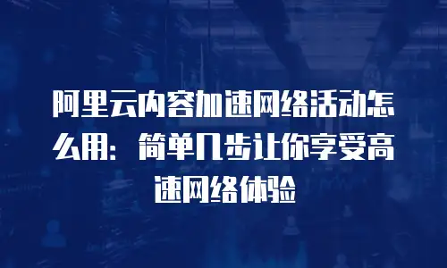 阿里云内容加速网络活动怎么用：简单几步让你享受高速网络体验