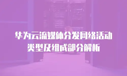 华为云流媒体分发网络活动类型及组成部分解析
