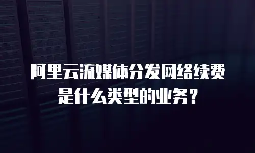 阿里云流媒体分发网络续费是什么类型的业务？