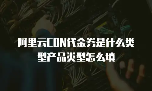 阿里云CDN代金券是什么类型产品类型怎么填