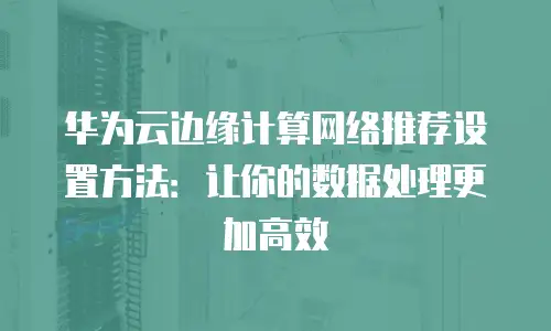 华为云边缘计算网络推荐设置方法：让你的数据处理更加高效