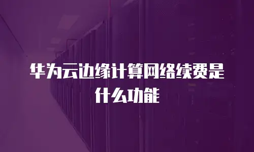 华为云边缘计算网络续费是什么功能